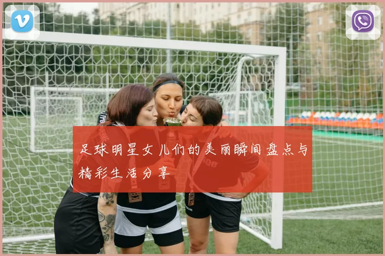 足球明星女儿们的美丽瞬间盘点与精彩生活分享