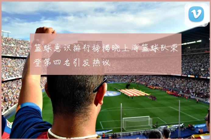 篮球意识排行榜揭晓上海篮球队荣登第四名引发热议
