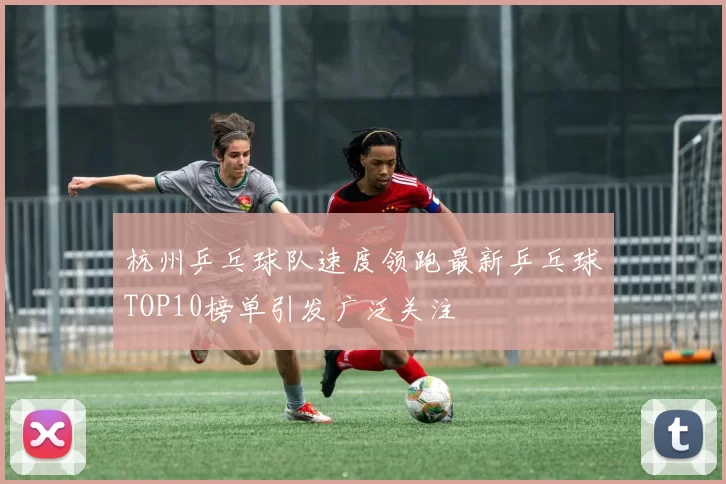 杭州乒乓球队速度领跑最新乒乓球TOP10榜单引发广泛关注