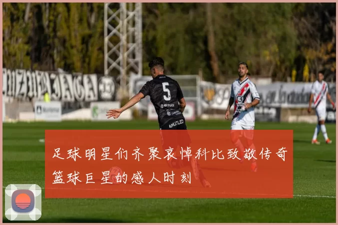 足球明星们齐聚哀悼科比致敬传奇篮球巨星的感人时刻