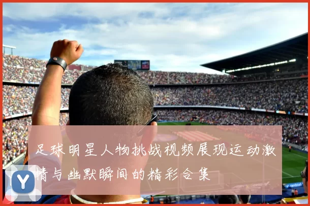 足球明星人物挑战视频展现运动激情与幽默瞬间的精彩合集