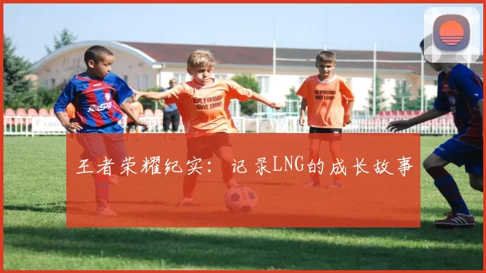 王者荣耀纪实：记录LNG的成长故事