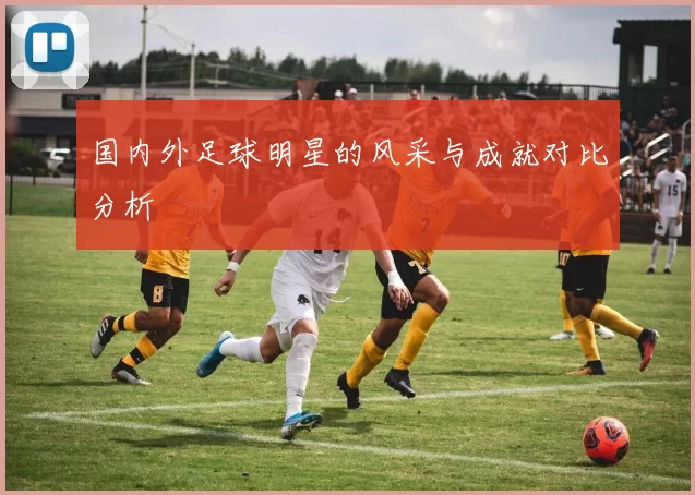 国内外足球明星的风采与成就对比分析