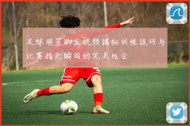 足球明星脚发视频揭秘训练技巧与比赛精彩瞬间的完美结合