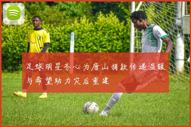 足球明星齐心为唐山捐款传递温暖与希望助力灾后重建