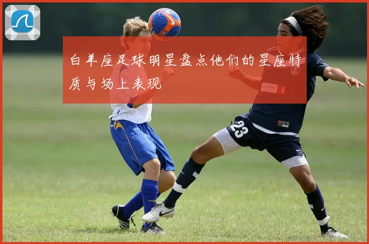 白羊座足球明星盘点他们的星座特质与场上表现