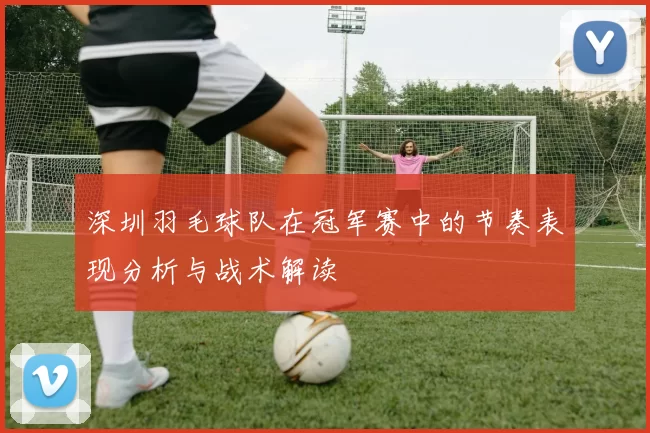 深圳羽毛球队在冠军赛中的节奏表现分析与战术解读